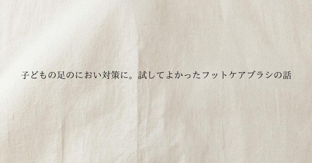 生成り色のやさしい質感の背景に子どもの足のにおい対策に。試してよかったフットケアブラシの話 と書かれたブログのアイキャッチ画像