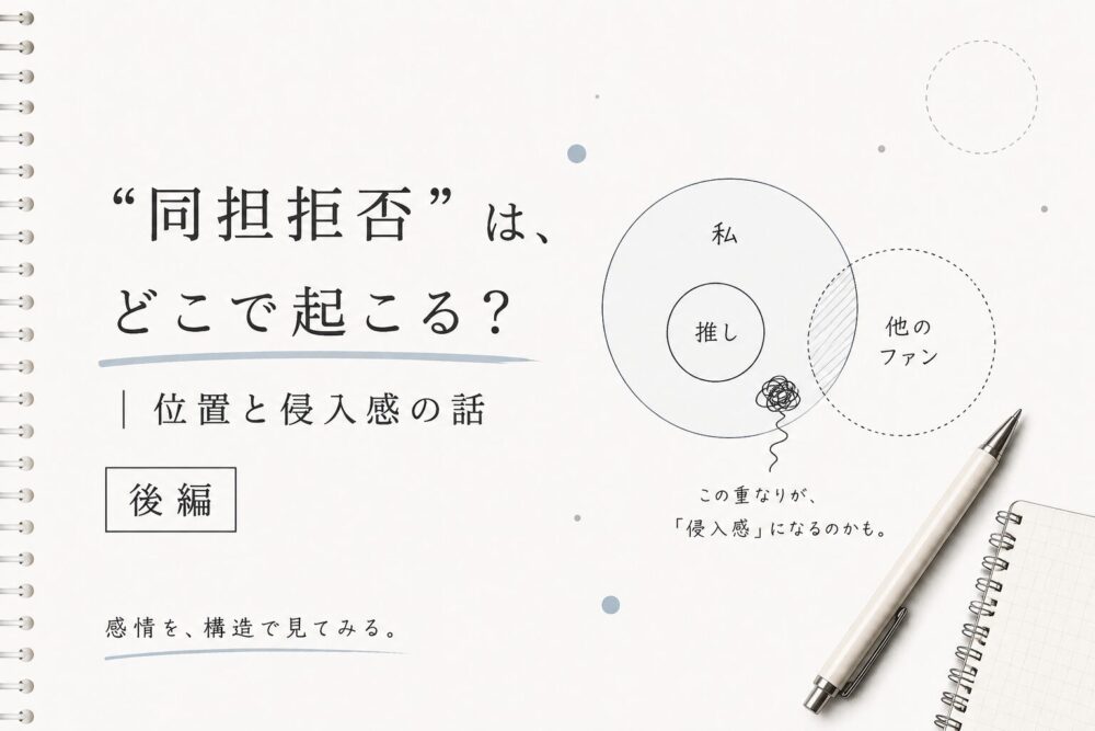白を基調にしたノート風デザインのアイキャッチ画像。 左側に「“同担拒否”は、どこで起こる？｜位置と侵入感の話」というタイトルが大きく配置され、「後編」のラベルと「感情を、構造で見てみる。」という小さなサブテキストが添えられている。 右側には、「私」の円の中に「推し」があり、その隣に点線で描かれた「他のファン」の円が重なりかけている図が描かれている。重なった部分には薄い斜線が入り、「侵入感」を表現している。下部にはペンと小さなリングノートが置かれ、全体的に静かで思考整理の雰囲気を感じるミニマルなデザイン。